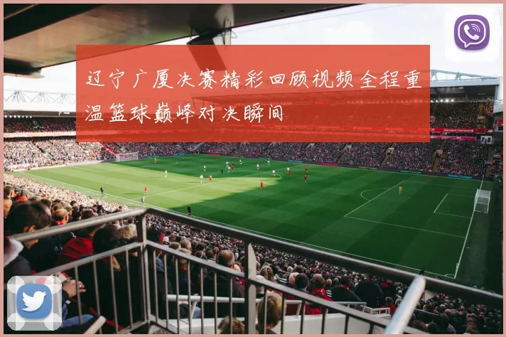 辽宁广厦决赛精彩回顾视频全程重温篮球巅峰对决瞬间