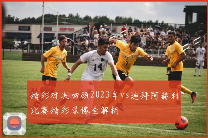 精彩对决回顾2023年vs迪拜阿赫利比赛精彩录像全解析
