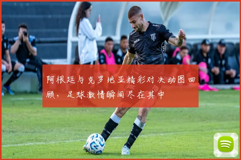 阿根廷与克罗地亚精彩对决动图回顾，足球激情瞬间尽在其中