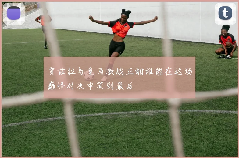贾兹拉与皇马激战正酣谁能在这场巅峰对决中笑到最后