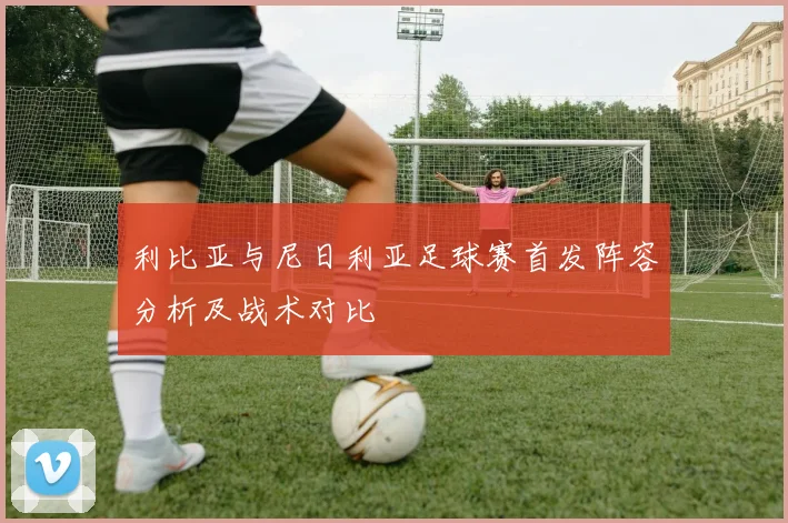 利比亚与尼日利亚足球赛首发阵容分析及战术对比