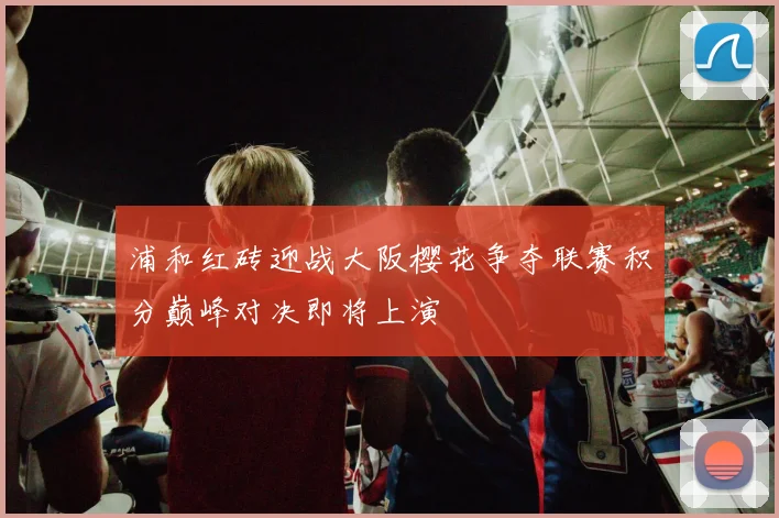 浦和红砖迎战大阪樱花争夺联赛积分巅峰对决即将上演