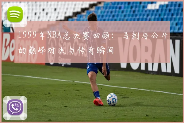1999年NBA总决赛回顾：马刺与公牛的巅峰对决与传奇瞬间