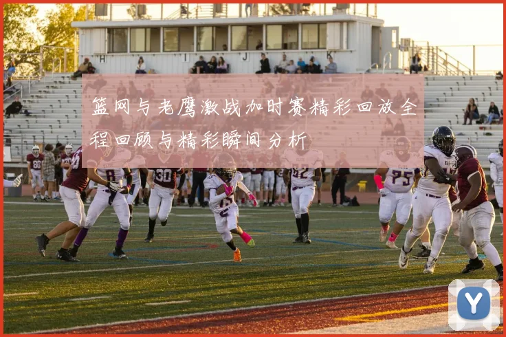 篮网与老鹰激战加时赛精彩回放全程回顾与精彩瞬间分析