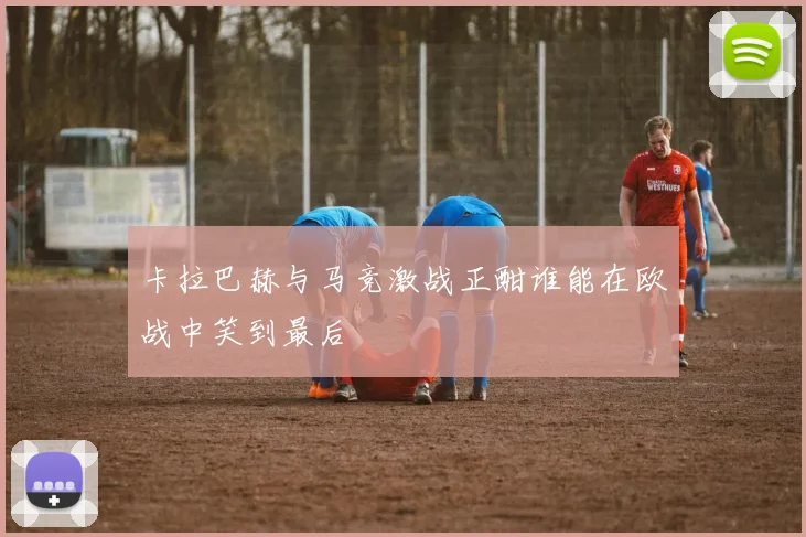 卡拉巴赫与马竞激战正酣谁能在欧战中笑到最后