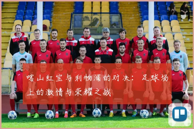 喀山红宝与利物浦的对决：足球场上的激情与荣耀之战