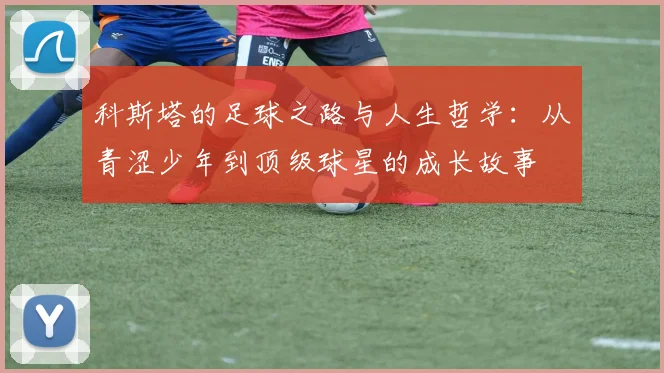 科斯塔的足球之路与人生哲学：从青涩少年到顶级球星的成长故事