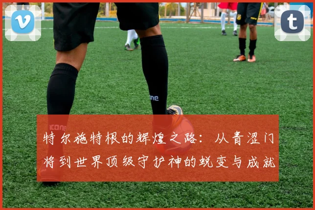 特尔施特根的辉煌之路：从青涩门将到世界顶级守护神的蜕变与成就