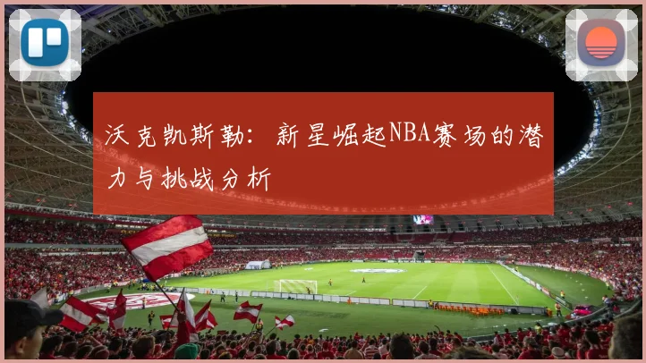 沃克凯斯勒：新星崛起NBA赛场的潜力与挑战分析