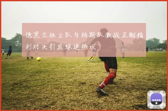 德黑兰独立队与柏斯队激战正酣精彩对决引发球迷热议