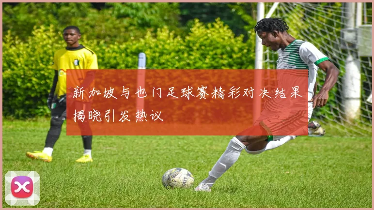新加坡与也门足球赛精彩对决结果揭晓引发热议