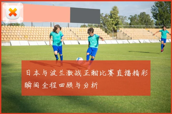 日本与波兰激战正酣比赛直播精彩瞬间全程回顾与分析