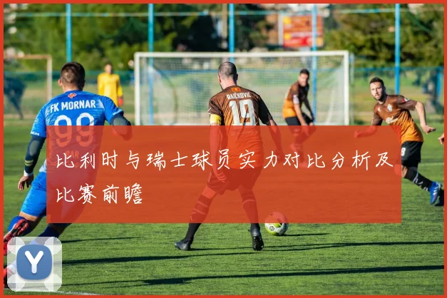 比利时与瑞士球员实力对比分析及比赛前瞻