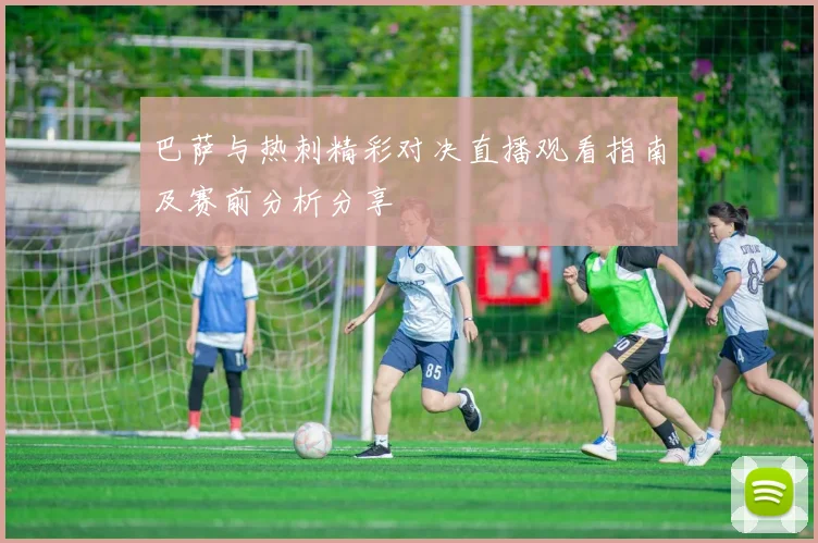 巴萨与热刺精彩对决直播观看指南及赛前分析分享