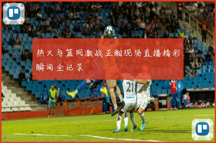 热火与篮网激战正酣现场直播精彩瞬间全记录