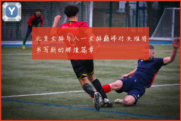 北京女排与八一女排巅峰对决谁将书写新的辉煌篇章