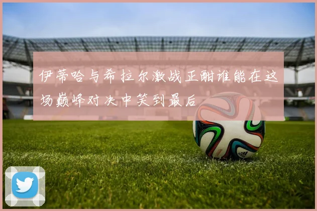 伊蒂哈与希拉尔激战正酣谁能在这场巅峰对决中笑到最后