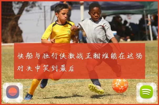 快船与独行侠激战正酣谁能在这场对决中笑到最后