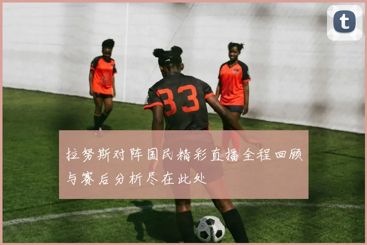 拉努斯对阵国民精彩直播全程回顾与赛后分析尽在此处