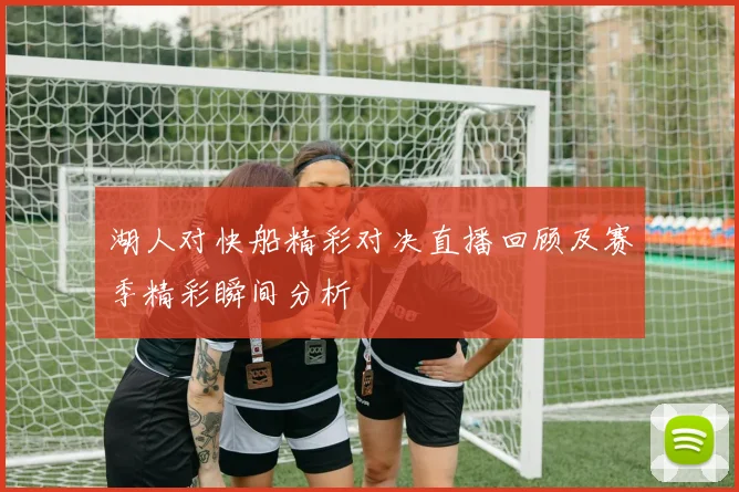 湖人对快船精彩对决直播回顾及赛季精彩瞬间分析